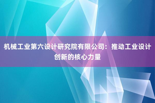 机械工业第六设计研究院有限公司：推动工业设计创新的核心力量